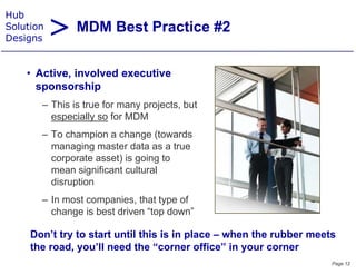 > MDM Best Practice #2
Hub
Solution
Designs


    • A ti
      Active, i
              involved executive
                  l d       ti
      sponsorship
       – This is true for many projects, but
                               projects
         especially so for MDM
       – To champion a change (towards
         managing master data as a true
         corporate asset) is going to
         mean significant cultural
         disruption
       – In most companies, that type of
                     p      ,     yp
         change is best driven “top down”

     Don t
     Don’t try to start until this is in place – when the rubber meets
     the road, you’ll need the “corner office” in your corner
                                                                     Page 12
 