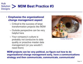 > MDM Best Practice #3
Hub
Solution
Designs


    • E h i the organizational
      Emphasize th     i ti    l
      change management aspect
       – Critical to the success of large
         transformation projects like MDM
       – Outside perspective can be very
         helpful here
       – Your company’s culture is
                                                 Courtesy: Michael Heiss
         probably not conducive to data
         quality or proactive master data
         management (or you wouldn’t
         need them)
     MDM projects can be very political, so figure out how to do
     organizational change management early, have a communications
     strategy and then communicate, communicate, communicate!
                                                                           Page 13
 