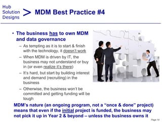 > MDM Best Practice #4
Hub
Solution
Designs


    • Th business h t own MDM
      The b i      has to
      and data governance
       – As tempting as it is to start & finish
          s te pt g      t s sta t           s
         with the technology, it doesn’t work
       – When MDM is driven by IT, the
         business may not understand or buy
         in (or even realize it’s there)
       – It’s hard, but start by building interest
         and demand (recruiting) in the
         business
       – Otherwise, the business won’t be
         committed and getting f di will b
               itt d d tti funding ill be
         tough
     MDM’s nature (an ongoing program, not a “once & done” project)
     means that even if the initial project is funded, the business may
     not pick it up in Year 2 & beyond – unless the business owns it
                                                                     Page 14
 