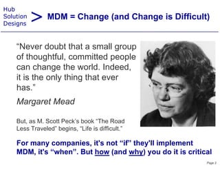 > MDM = Change (and Change is Difficult)
Hub
Solution
Designs



    “Never d bt th t a small group
    “N        doubt that        ll
    of thoughtful, committed people
    can change th world. I d d
            h      the     ld Indeed,
    it is the only thing that ever
    has.”
    h ”
    Margaret Mead
       g

    But, as M. Scott Peck’s book “The Road
    Less T
    L     Traveled” b i
               l d” begins, “Lif i diffi l ”
                            “Life is difficult.”

    For many companies, it's not “if” they'll implement
            y     p                      y      p
    MDM, it's “when”. But how (and why) you do it is critical
                                                           Page 2
 