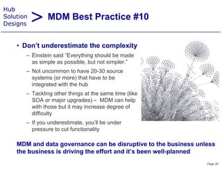 > MDM Best Practice #10
Hub
Solution
Designs


    • D ’t underestimate the complexity
      Don’t  d    ti t th        l it
       – Einstein said “Everything should be made
         as simple as p
               p       possible, but not simpler.”
                                            p
       – Not uncommon to have 20-30 source
         systems (or more) that have to be
         integrated with the hub
       – Tackling other things at the same time (like
         SOA or major upgrades) – MDM can help
         with those but it may increase degree of
         difficulty
       – If you underestimate, you’ll be under
         pressure to cut f
                         functionality

    MDM and data governance can be disruptive to the business unless
    the business is driving the effort and it’s been well-planned
                                                                 Page 20
 