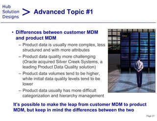 > Advanced Topic #1
Hub
Solution
Designs


    • Diff
      Differences b t
                  between customer MDM
                             t
      and product MDM
       – Product data is usually more complex, less
         structured and with more attributes
       – Product data quality more challenging
         (Oracle
         (O l acquired Silver C k S t
                        i d Sil     Creek Systems, a
         leading Product Data Quality solution)
       – Product data volumes tend to be higher,g ,
         while initial data quality levels tend to be
         lower
       – Product data usually has more difficult
         categorization and hierarchy management

     It s
     It’s possible to make the leap from customer MDM to product
     MDM, but keep in mind the differences between the two
                                                               Page 21
 