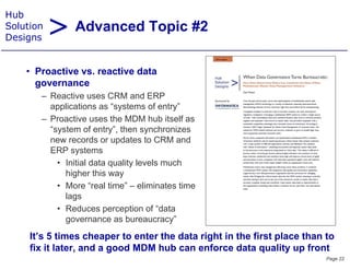 > Advanced Topic #2
Hub
Solution
Designs


    • Proacti e vs. reacti e data
      Proactive s reactive
      governance
       – Reactive uses CRM and ERP
         applications as “systems of entry”
       – Proactive uses the MDM hub itself as
         “system of entry”, then synchronizes
         new records or updates to CRM and
         ERP systems
           • Initial data quality levels much
             higher this way
           • More “real time” – eliminates time
             lags
               g
           • Reduces perception of “data
             governance as bureaucracy”
     It’s ti
     It’ 5 times cheaper to enter the data right in the first place than to
                     h      t   t th d t i ht i th fi t l           th t
     fix it later, and a good MDM hub can enforce data quality up front
                                                                         Page 22
 