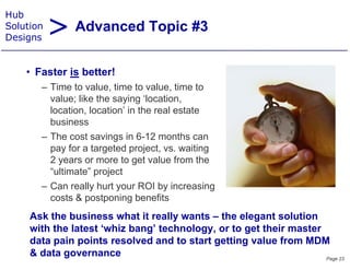 > Advanced Topic #3
Hub
Solution
Designs


    • F t i b tt !
      Faster is better!
       – Time to value, time to value, time to
         value; like the saying ‘location,
               ;            y g           ,
         location, location’ in the real estate
         business
       – The cost savings in 6 12 months can
                               6-12
         pay for a targeted project, vs. waiting
         2 years or more to get value from the
         “ultimate” project
         “         ”
       – Can really hurt your ROI by increasing
         costs & postponing benefits
     Ask the business what it really wants – the elegant solution
     with the latest ‘whiz bang’ technology, or to get their master
                              g          gy,       g
     data pain points resolved and to start getting value from MDM
     & data governance                                              Page 23
 