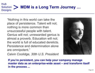 > MDM is a Long Term Journey …
Hub
Solution
Designs


    “Nothing in this
    “N thi i thi world can t k the
                          ld    take th
    place of persistence. Talent will not;
    nothing is more common than
    unsuccessful people with talent.
    Genius will not; unrewarded genius is
    almost a proverb. Education will not;
    the world is full of educated derelicts.
    Persistence and d t
    P i t            d determination alone
                              i ti     l
    are omnipotent.”
    Calvin Coolidge 30th U S President
           Coolidge,         U.S.
     If you’re persistent, you can help your company manage
     master data as an enterprise-wide asset – and transform itself
                        enterprise wide
     in the process ...
                                                                  Page 25
 
