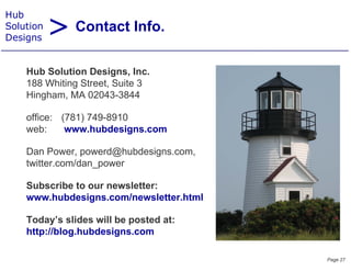 > Contact Info.
Hub
Solution
Designs


    Hub Solution Designs Inc
    H b Sol tion Designs, Inc.
    188 Whiting Street, Suite 3
    Hingham, MA 02043-3844

    office: (781) 749-8910
    web:     www.hubdesigns.com

    Dan Power, powerd@hubdesigns.com,
    twitter.com/dan_power
                   _p

    Subscribe to our newsletter:
    www.hubdesigns.com/newsletter.html
                 g

    Today’s slides will be posted at:
    http://blog.hubdesigns.com

                                         Page 27
 