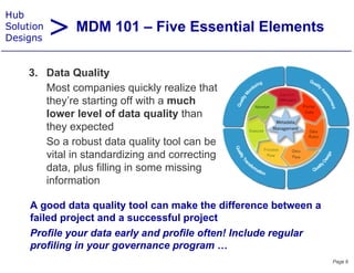 > MDM 101 – Five Essential Elements
Hub
Solution
Designs


    3. Data Quality
    3 D t Q lit
       Most companies quickly realize that
       they re
       they’re starting off with a much
       lower level of data quality than
       they expected
       So a robust data quality tool can be
       vital in standardizing and correcting
       data,
       data plus filling in some missing
       information

     A good data quality tool can make the difference between a
            dd t       lit t l        k th diff          b t
     failed project and a successful project
     Profile your data early and profile often! Include regular
     profiling in your governance program …
                                                                  Page 6
 