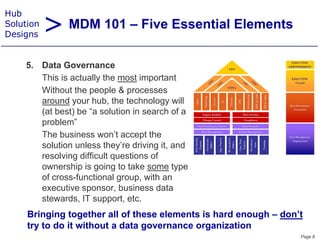 > MDM 101 – Five Essential Elements
Hub
Solution
Designs


    5.
    5 Data Go ernance
              Governance
       This is actually the most important
       Without the people & p
                    p p       processes
       around your hub, the technology will
       (at best) be “a solution in search of a
       problem
       problem”
       The business won’t accept the
       solution unless they’re driving it, and
       resolving diffi lt questions of
            l i difficult      ti     f
       ownership is going to take some type
       of cross-functional group, with an
       executive sponsor, business data
       stewards, IT support, etc.
     Bringing together all of these elements is hard enough – don’t
     try to do it without a data governance organization
                                                                  Page 8
 