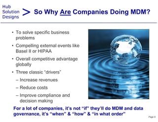 > So Why Are Companies Doing MDM?
Hub
Solution
Designs


    • T solve specific b i
      To l        ifi business
      problems
    • Compelling external events like
      Basel II or HIPAA
    • Overall competitive advantage
                 p               g
      globally
    • Three classic “drivers”
      – Increase revenues
      – Reduce costs
      – Improve compliance and
        decision making
     For a lot of companies, it’s not “if” they’ll do MDM and data
     governance, it’s “when” & “how” & “in what order”               Page 9
 