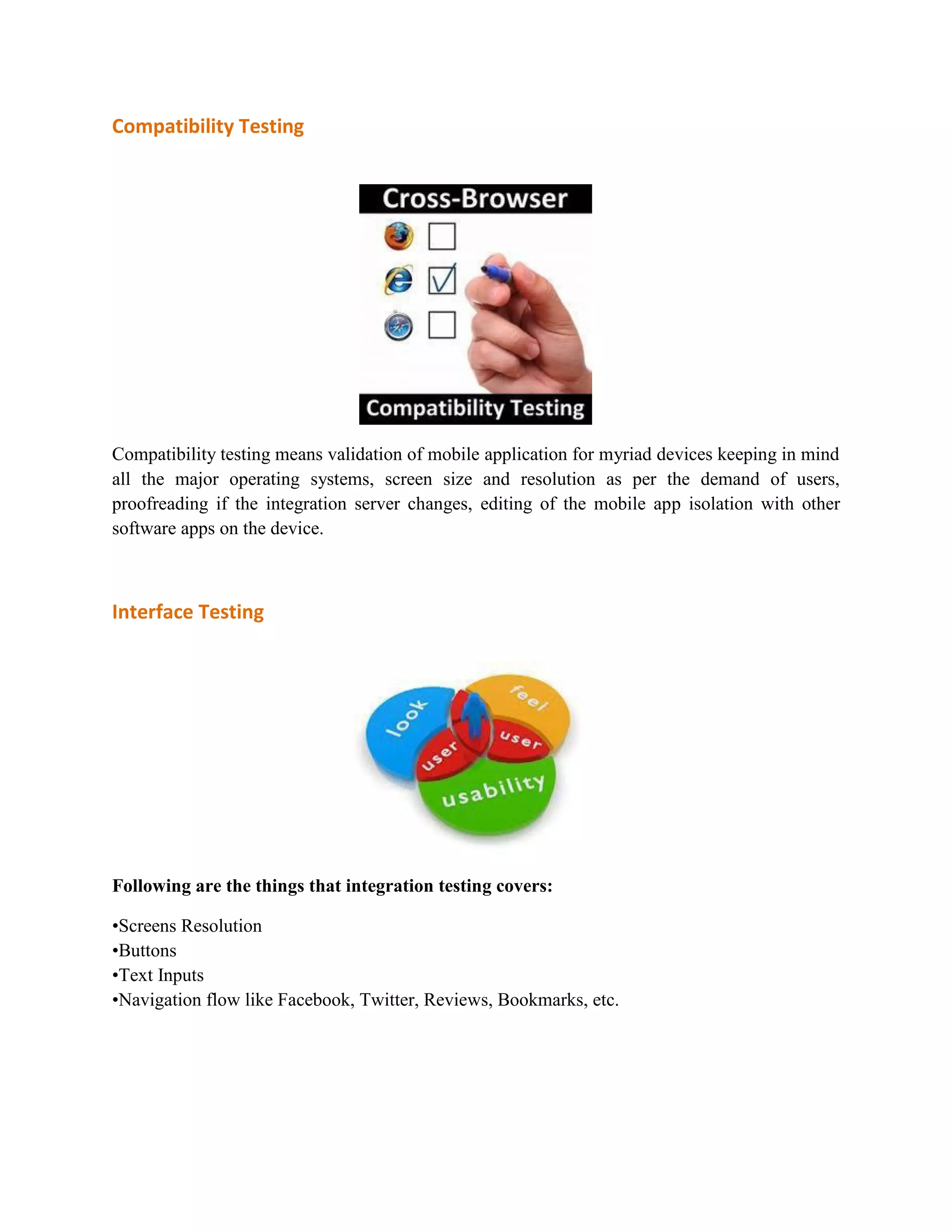 Compatibility Testing 
Compatibility testing means validation of mobile application for myriad devices keeping in mind 
all the major operating systems, screen size and resolution as per the demand of users, 
proofreading if the integration server changes, editing of the mobile app isolation with other 
software apps on the device. 
Interface Testing 
Following are the things that integration testing covers: 
•Screens Resolution 
•Buttons 
•Text Inputs 
•Navigation flow like Facebook, Twitter, Reviews, Bookmarks, etc. 
 