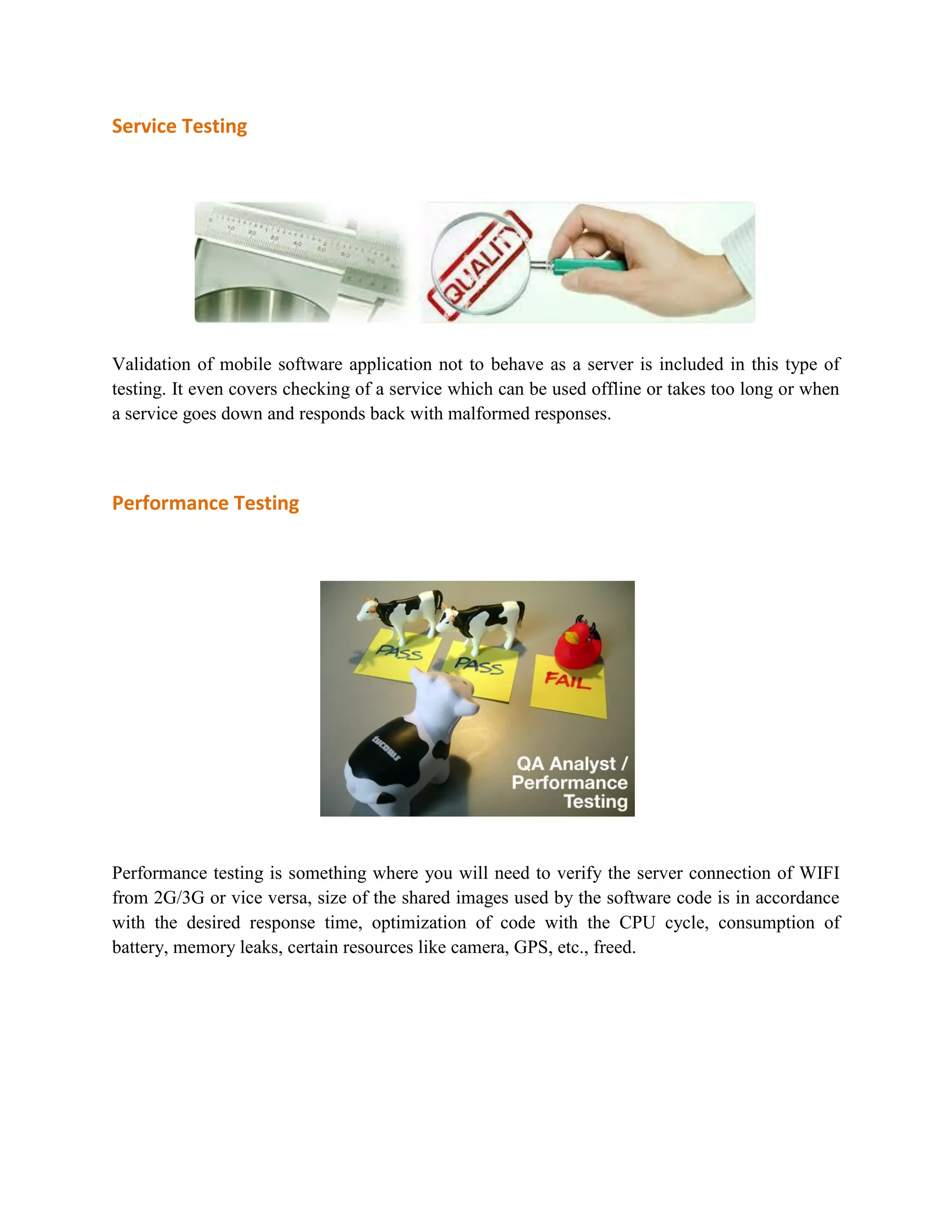 Service Testing 
Validation of mobile software application not to behave as a server is included in this type of 
testing. It even covers checking of a service which can be used offline or takes too long or when 
a service goes down and responds back with malformed responses. 
Performance Testing 
Performance testing is something where you will need to verify the server connection of WIFI 
from 2G/3G or vice versa, size of the shared images used by the software code is in accordance 
with the desired response time, optimization of code with the CPU cycle, consumption of 
battery, memory leaks, certain resources like camera, GPS, etc., freed. 
 