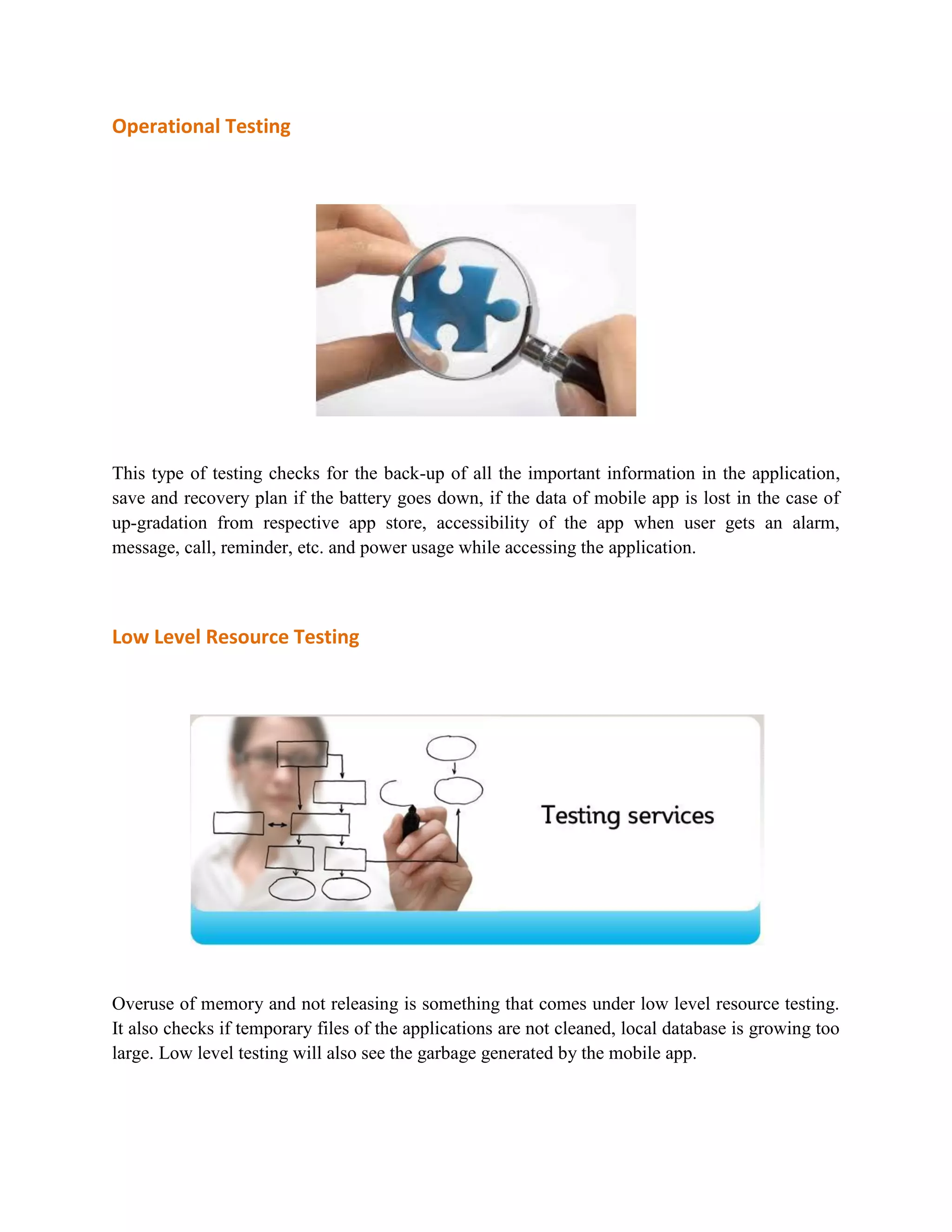Operational Testing 
This type of testing checks for the back-up of all the important information in the application, 
save and recovery plan if the battery goes down, if the data of mobile app is lost in the case of 
up-gradation from respective app store, accessibility of the app when user gets an alarm, 
message, call, reminder, etc. and power usage while accessing the application. 
Low Level Resource Testing 
Overuse of memory and not releasing is something that comes under low level resource testing. 
It also checks if temporary files of the applications are not cleaned, local database is growing too 
large. Low level testing will also see the garbage generated by the mobile app. 
 
