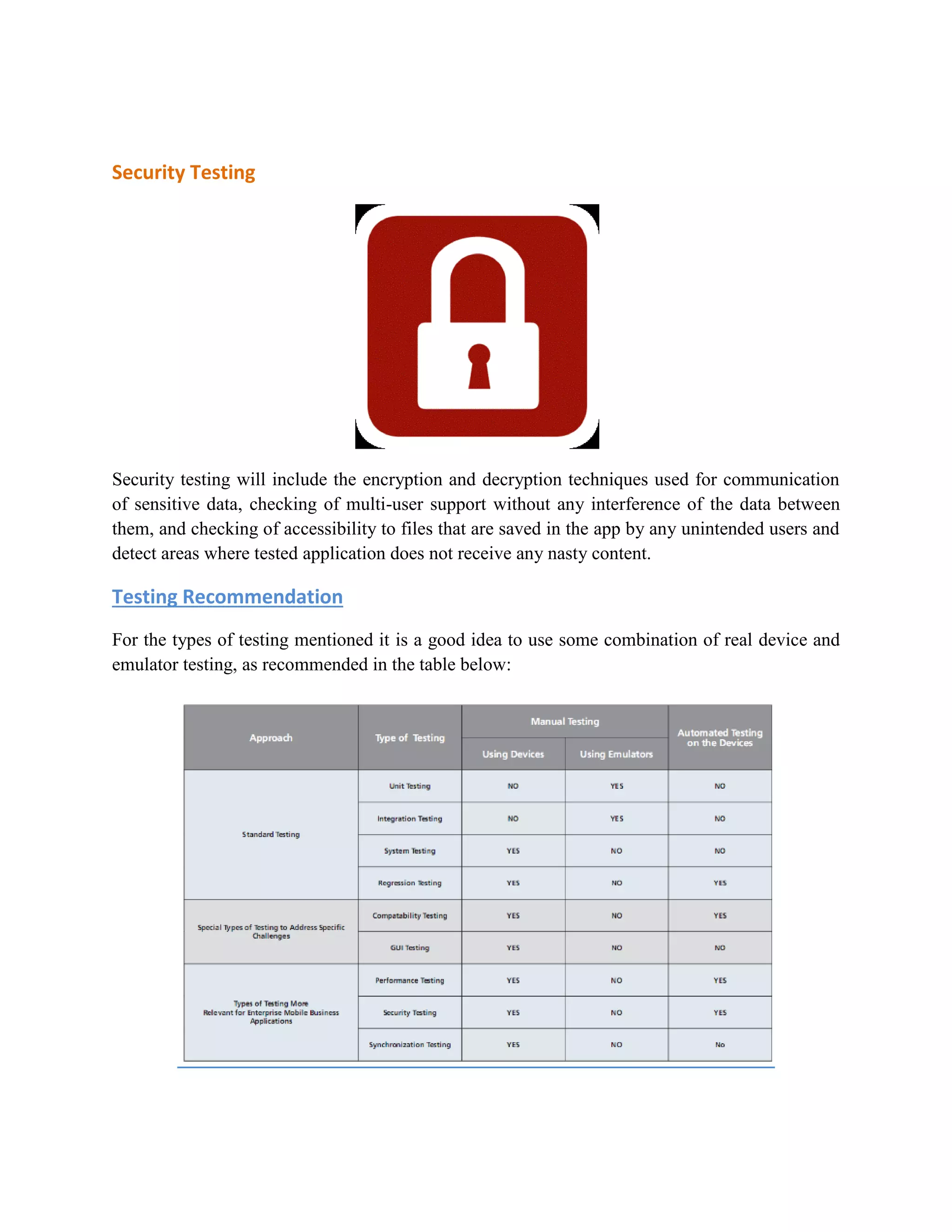 Security Testing 
Security testing will include the encryption and decryption techniques used for communication 
of sensitive data, checking of multi-user support without any interference of the data between 
them, and checking of accessibility to files that are saved in the app by any unintended users and 
detect areas where tested application does not receive any nasty content. 
Testing Recommendation 
For the types of testing mentioned it is a good idea to use some combination of real device and 
emulator testing, as recommended in the table below: 
 
