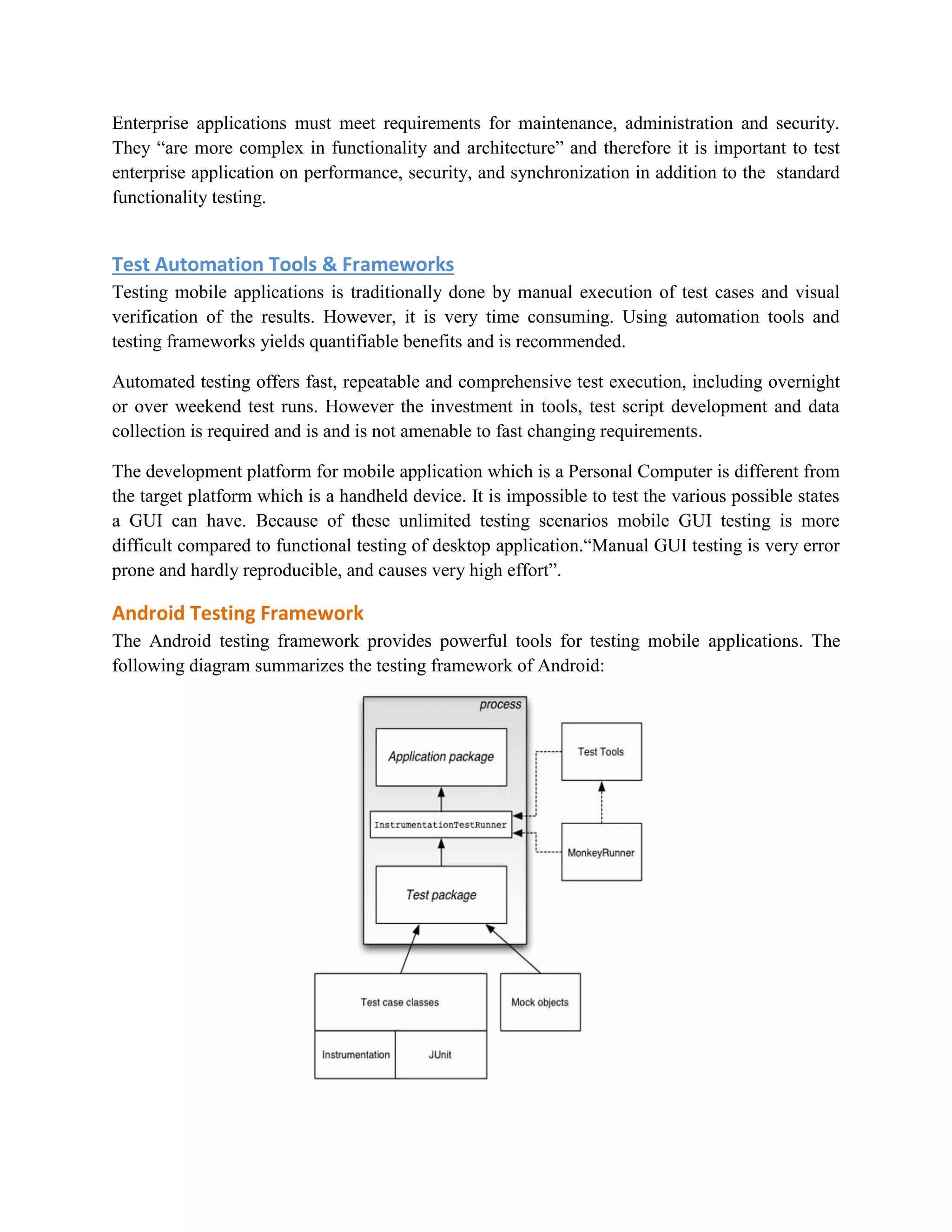 Enterprise applications must meet requirements for maintenance, administration and security. 
They “are more complex in functionality and architecture” and therefore it is important to test 
enterprise application on performance, security, and synchronization in addition to the standard 
functionality testing. 
Test Automation Tools & Frameworks 
Testing mobile applications is traditionally done by manual execution of test cases and visual 
verification of the results. However, it is very time consuming. Using automation tools and 
testing frameworks yields quantifiable benefits and is recommended. 
Automated testing offers fast, repeatable and comprehensive test execution, including overnight 
or over weekend test runs. However the investment in tools, test script development and data 
collection is required and is and is not amenable to fast changing requirements. 
The development platform for mobile application which is a Personal Computer is different from 
the target platform which is a handheld device. It is impossible to test the various possible states 
a GUI can have. Because of these unlimited testing scenarios mobile GUI testing is more 
difficult compared to functional testing of desktop application.“Manual GUI testing is very error 
prone and hardly reproducible, and causes very high effort”. 
Android Testing Framework 
The Android testing framework provides powerful tools for testing mobile applications. The 
following diagram summarizes the testing framework of Android: 
 