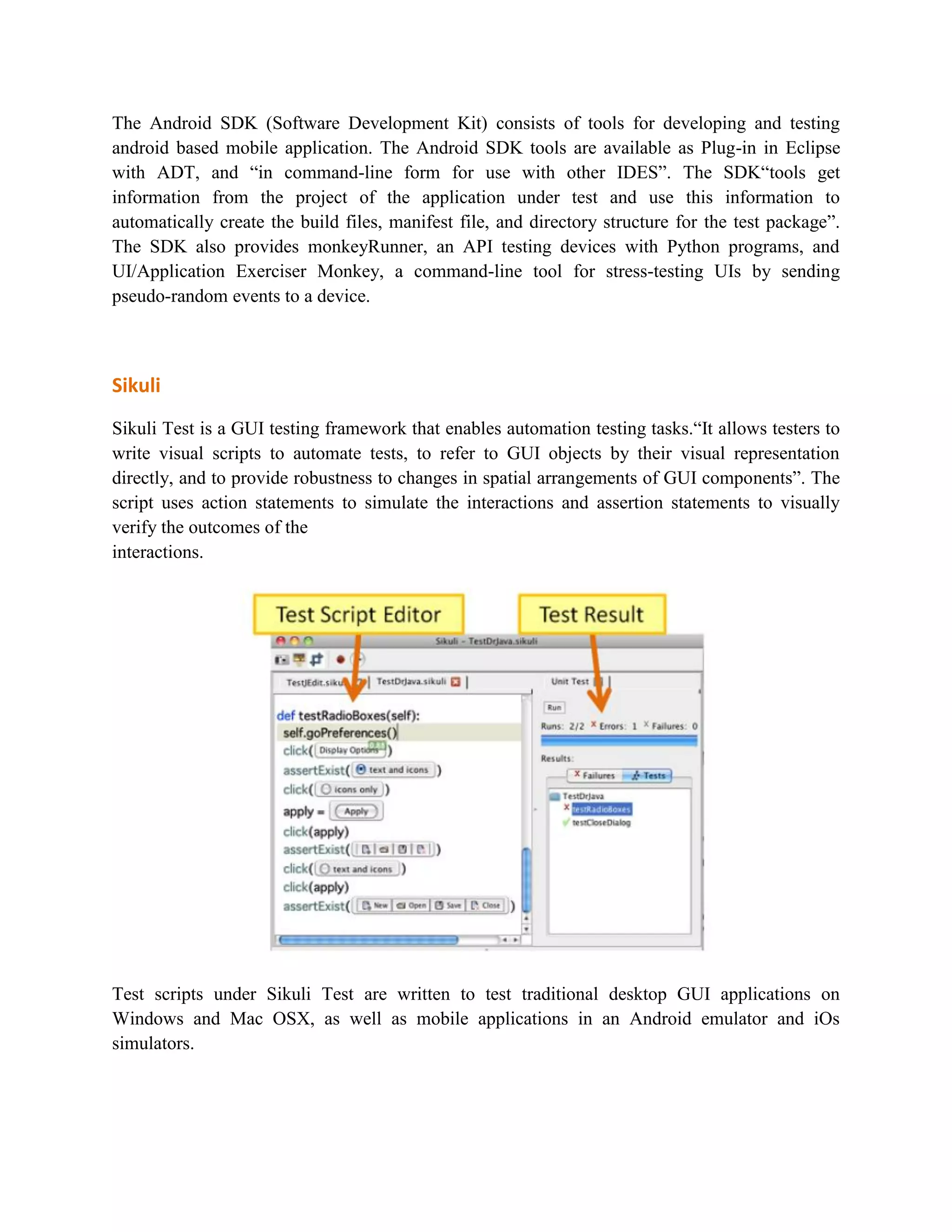 The Android SDK (Software Development Kit) consists of tools for developing and testing 
android based mobile application. The Android SDK tools are available as Plug-in in Eclipse 
with ADT, and “in command-line form for use with other IDES”. The SDK“tools get 
information from the project of the application under test and use this information to 
automatically create the build files, manifest file, and directory structure for the test package”. 
The SDK also provides monkeyRunner, an API testing devices with Python programs, and 
UI/Application Exerciser Monkey, a command-line tool for stress-testing UIs by sending 
pseudo-random events to a device. 
Sikuli 
Sikuli Test is a GUI testing framework that enables automation testing tasks.“It allows testers to 
write visual scripts to automate tests, to refer to GUI objects by their visual representation 
directly, and to provide robustness to changes in spatial arrangements of GUI components”. The 
script uses action statements to simulate the interactions and assertion statements to visually 
verify the outcomes of the 
interactions. 
Test scripts under Sikuli Test are written to test traditional desktop GUI applications on 
Windows and Mac OSX, as well as mobile applications in an Android emulator and iOs 
simulators. 
 