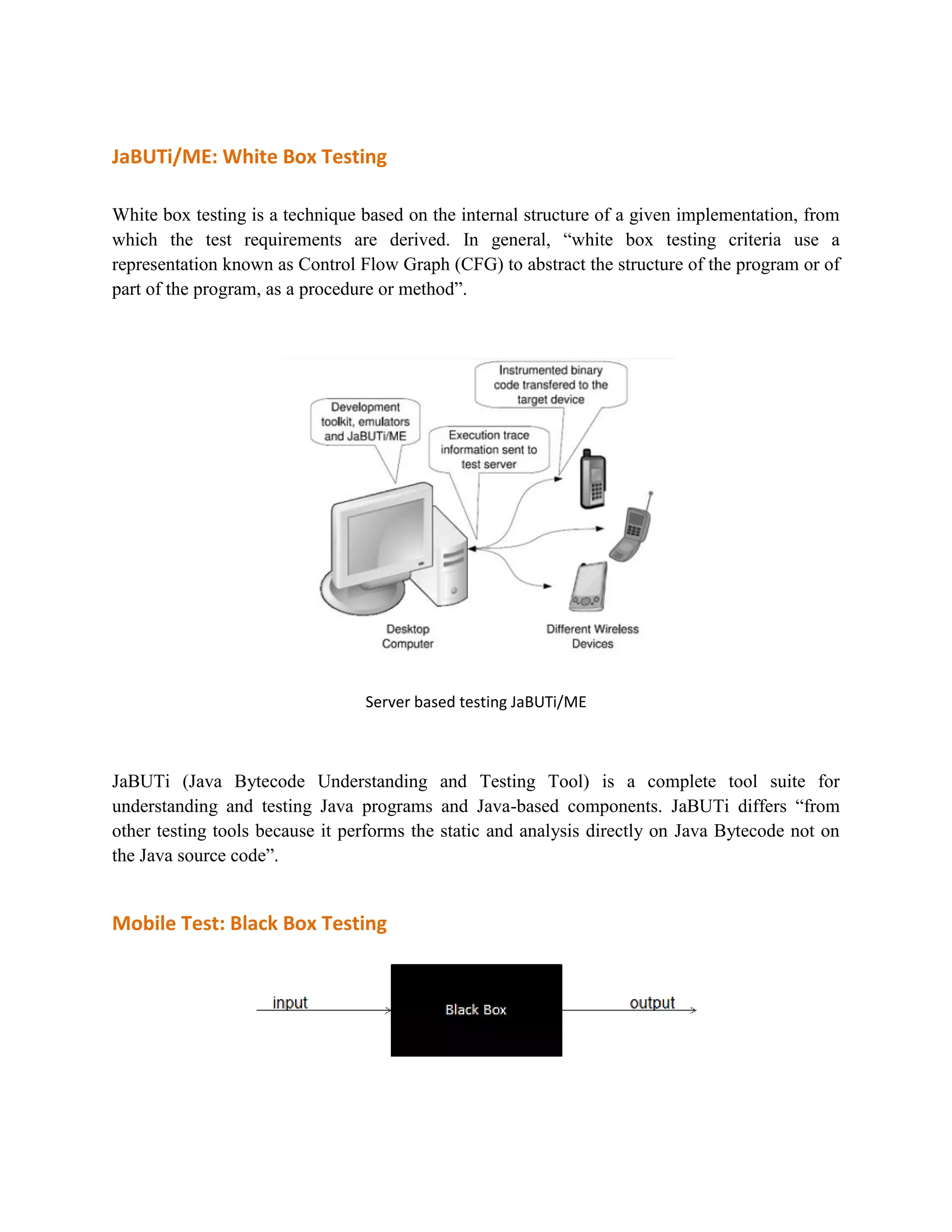 JaBUTi/ME: White Box Testing 
White box testing is a technique based on the internal structure of a given implementation, from 
which the test requirements are derived. In general, “white box testing criteria use a 
representation known as Control Flow Graph (CFG) to abstract the structure of the program or of 
part of the program, as a procedure or method”. 
Server based testing JaBUTi/ME 
JaBUTi (Java Bytecode Understanding and Testing Tool) is a complete tool suite for 
understanding and testing Java programs and Java-based components. JaBUTi differs “from 
other testing tools because it performs the static and analysis directly on Java Bytecode not on 
the Java source code”. 
Mobile Test: Black Box Testing 
 