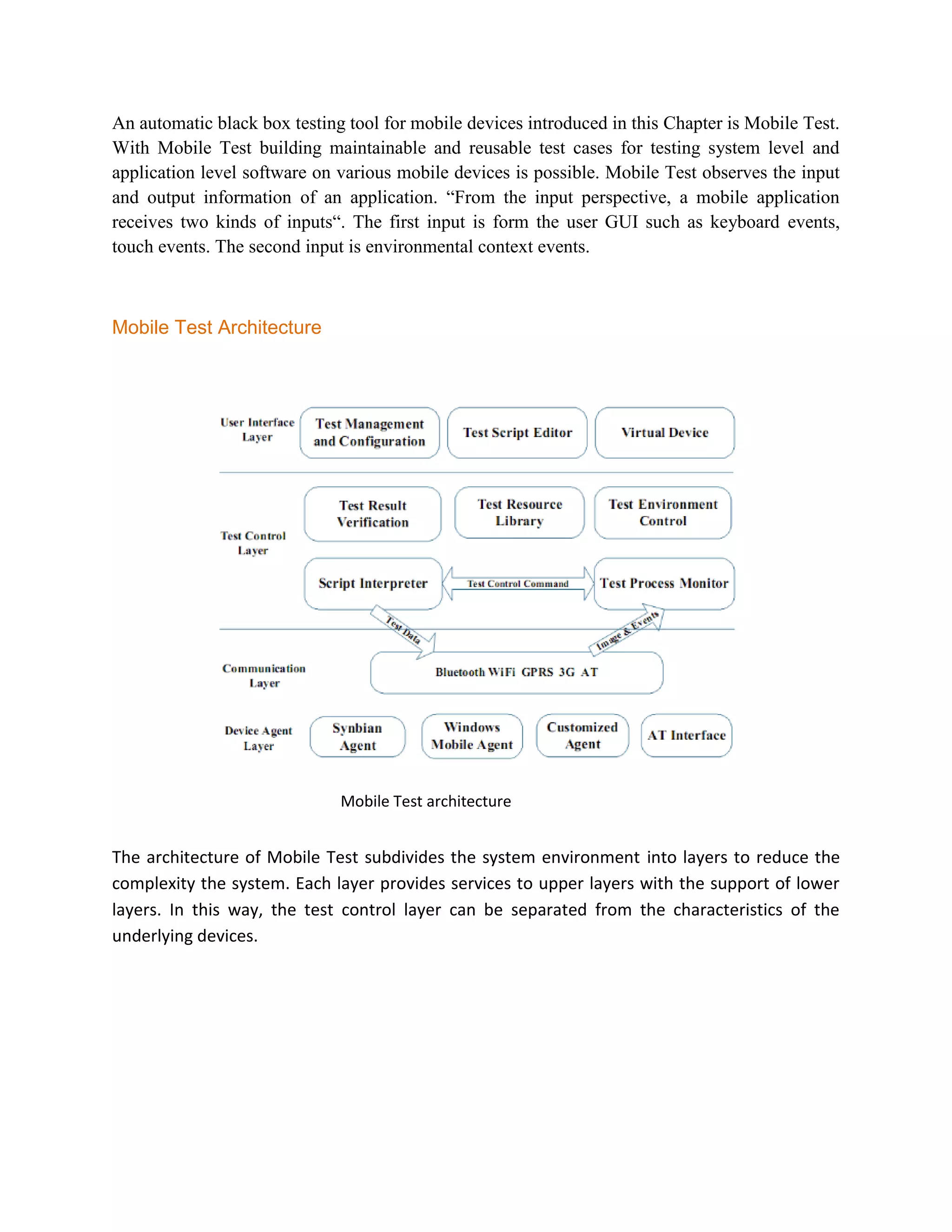 An automatic black box testing tool for mobile devices introduced in this Chapter is Mobile Test. 
With Mobile Test building maintainable and reusable test cases for testing system level and 
application level software on various mobile devices is possible. Mobile Test observes the input 
and output information of an application. “From the input perspective, a mobile application 
receives two kinds of inputs“. The first input is form the user GUI such as keyboard events, 
touch events. The second input is environmental context events. 
Mobile Test Architecture 
Mobile Test architecture 
The architecture of Mobile Test subdivides the system environment into layers to reduce the 
complexity the system. Each layer provides services to upper layers with the support of lower 
layers. In this way, the test control layer can be separated from the characteristics of the 
underlying devices. 
 