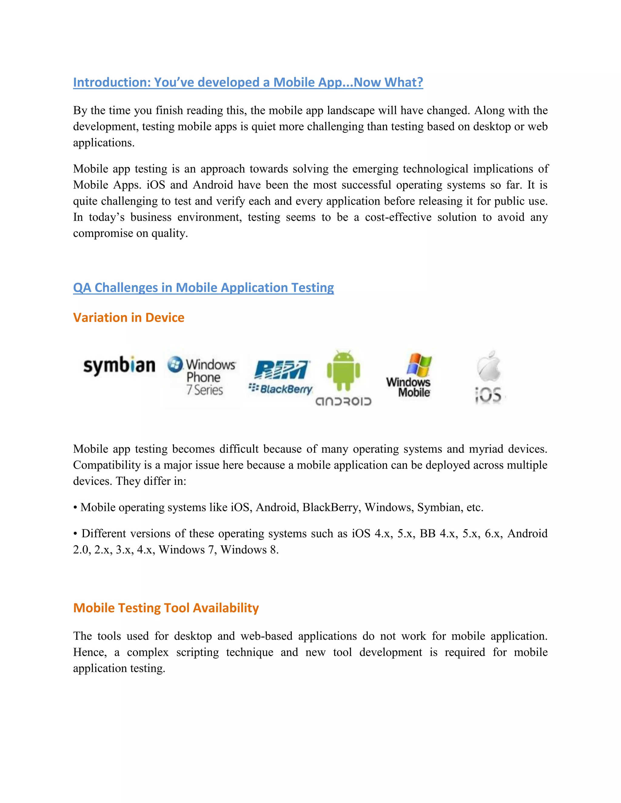 Introduction: You’ve developed a Mobile App...Now What? 
By the time you finish reading this, the mobile app landscape will have changed. Along with the 
development, testing mobile apps is quiet more challenging than testing based on desktop or web 
applications. 
Mobile app testing is an approach towards solving the emerging technological implications of 
Mobile Apps. iOS and Android have been the most successful operating systems so far. It is 
quite challenging to test and verify each and every application before releasing it for public use. 
In today’s business environment, testing seems to be a cost-effective solution to avoid any 
compromise on quality. 
QA Challenges in Mobile Application Testing 
Variation in Device 
Mobile app testing becomes difficult because of many operating systems and myriad devices. 
Compatibility is a major issue here because a mobile application can be deployed across multiple 
devices. They differ in: 
• Mobile operating systems like iOS, Android, BlackBerry, Windows, Symbian, etc. 
• Different versions of these operating systems such as iOS 4.x, 5.x, BB 4.x, 5.x, 6.x, Android 
2.0, 2.x, 3.x, 4.x, Windows 7, Windows 8. 
Mobile Testing Tool Availability 
The tools used for desktop and web-based applications do not work for mobile application. 
Hence, a complex scripting technique and new tool development is required for mobile 
application testing. 
 