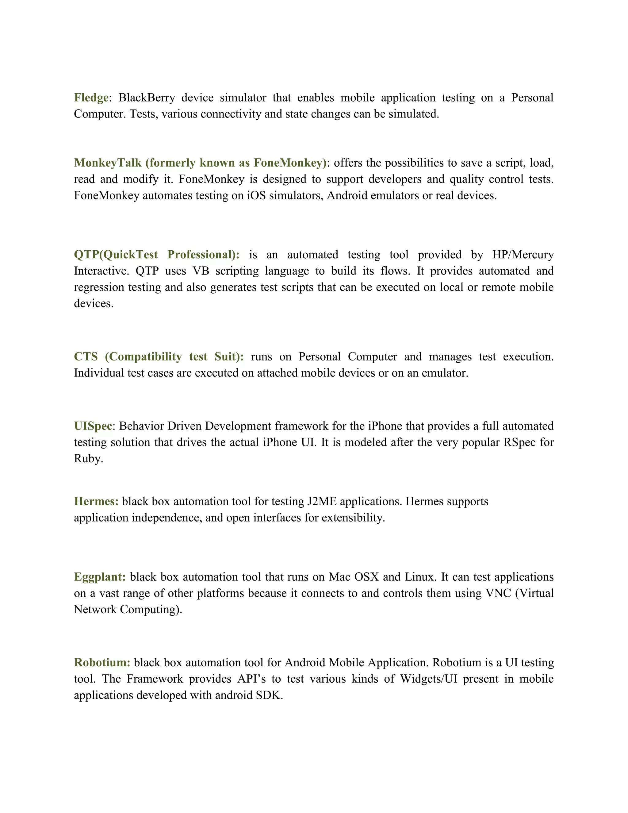 Fledge: BlackBerry device simulator that enables mobile application testing on a Personal 
Computer. Tests, various connectivity and state changes can be simulated. 
MonkeyTalk (formerly known as FoneMonkey): offers the possibilities to save a script, load, 
read and modify it. FoneMonkey is designed to support developers and quality control tests. 
FoneMonkey automates testing on iOS simulators, Android emulators or real devices. 
QTP(QuickTest Professional): is an automated testing tool provided by HP/Mercury 
Interactive. QTP uses VB scripting language to build its flows. It provides automated and 
regression testing and also generates test scripts that can be executed on local or remote mobile 
devices. 
CTS (Compatibility test Suit): runs on Personal Computer and manages test execution. 
Individual test cases are executed on attached mobile devices or on an emulator. 
UISpec: Behavior Driven Development framework for the iPhone that provides a full automated 
testing solution that drives the actual iPhone UI. It is modeled after the very popular RSpec for 
Ruby. 
Hermes: black box automation tool for testing J2ME applications. Hermes supports 
application independence, and open interfaces for extensibility. 
Eggplant: black box automation tool that runs on Mac OSX and Linux. It can test applications 
on a vast range of other platforms because it connects to and controls them using VNC (Virtual 
Network Computing). 
Robotium: black box automation tool for Android Mobile Application. Robotium is a UI testing 
tool. The Framework provides API’s to test various kinds of Widgets/UI present in mobile 
applications developed with android SDK. 
 