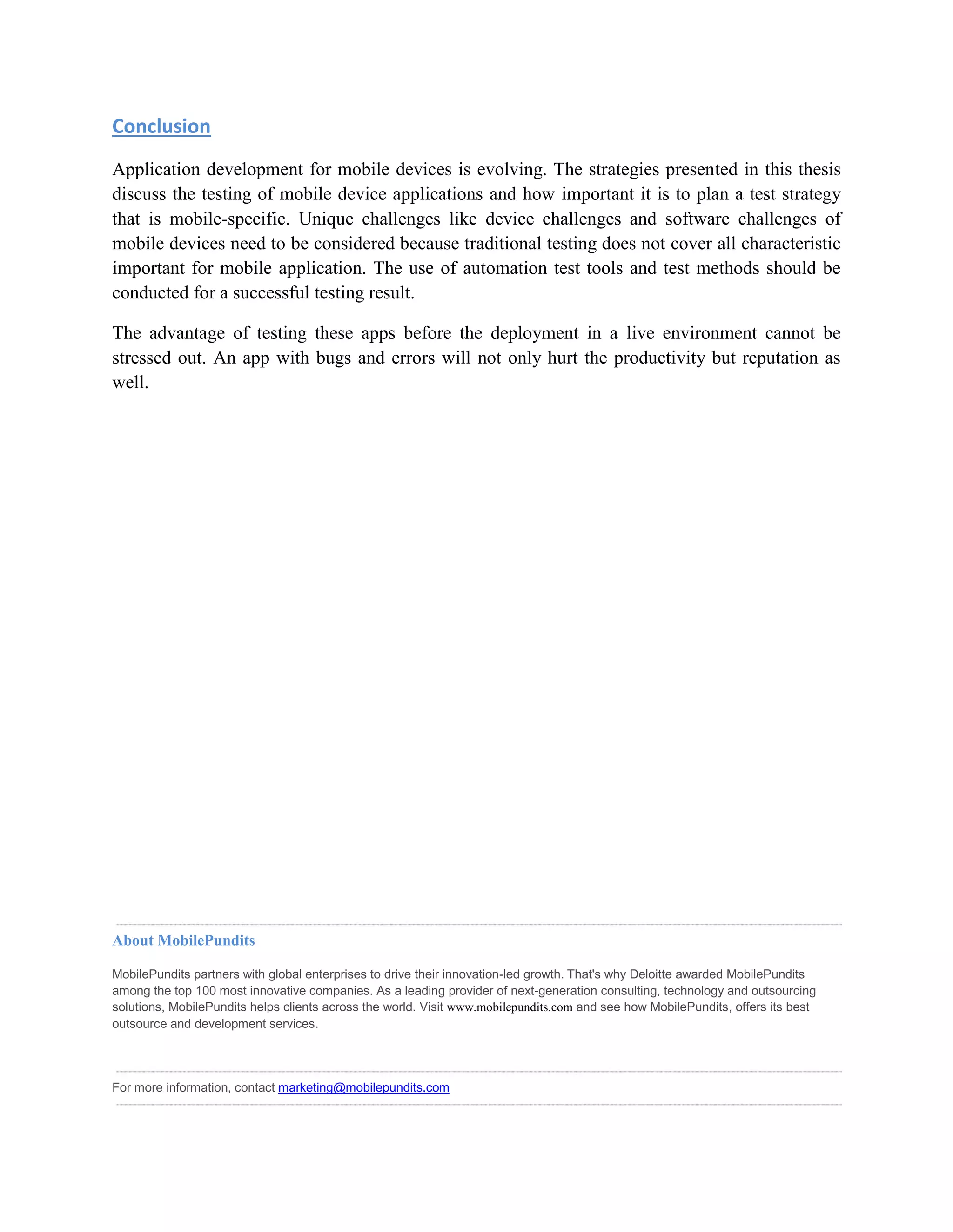 Conclusion 
Application development for mobile devices is evolving. The strategies presented in this thesis 
discuss the testing of mobile device applications and how important it is to plan a test strategy 
that is mobile-specific. Unique challenges like device challenges and software challenges of 
mobile devices need to be considered because traditional testing does not cover all characteristic 
important for mobile application. The use of automation test tools and test methods should be 
conducted for a successful testing result. 
The advantage of testing these apps before the deployment in a live environment cannot be 
stressed out. An app with bugs and errors will not only hurt the productivity but reputation as 
well. 
About MobilePundits 
MobilePundits partners with global enterprises to drive their innovation-led growth. That's why Deloitte awarded MobilePundits 
among the top 100 most innovative companies. As a leading provider of next-generation consulting, technology and outsourcing 
solutions, MobilePundits helps clients across the world. Visit www.mobilepundits.com and see how MobilePundits, offers its best 
outsource and development services. 
For more information, contact marketing@mobilepundits.com 
