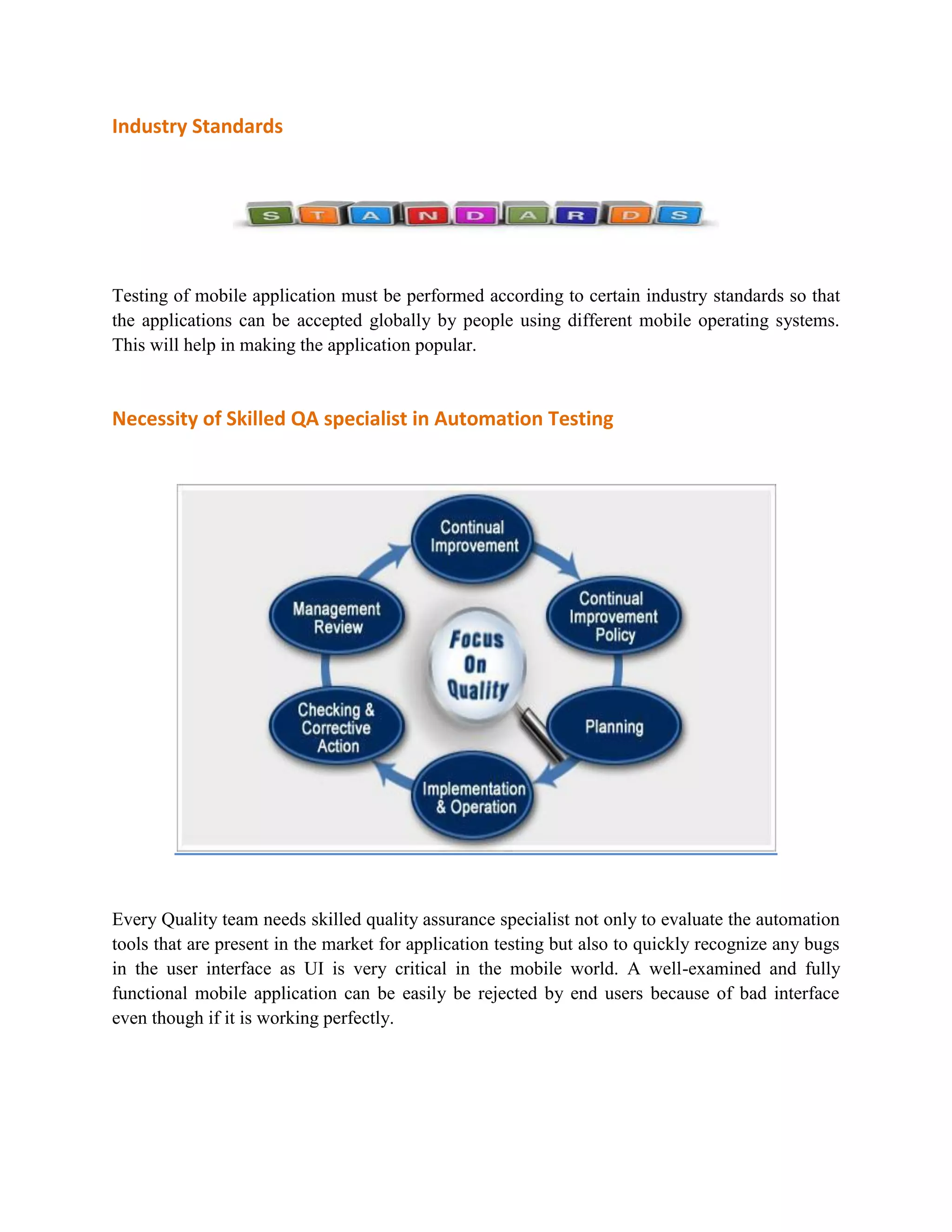 Industry Standards 
Testing of mobile application must be performed according to certain industry standards so that 
the applications can be accepted globally by people using different mobile operating systems. 
This will help in making the application popular. 
Necessity of Skilled QA specialist in Automation Testing 
Every Quality team needs skilled quality assurance specialist not only to evaluate the automation 
tools that are present in the market for application testing but also to quickly recognize any bugs 
in the user interface as UI is very critical in the mobile world. A well-examined and fully 
functional mobile application can be easily be rejected by end users because of bad interface 
even though if it is working perfectly. 
 