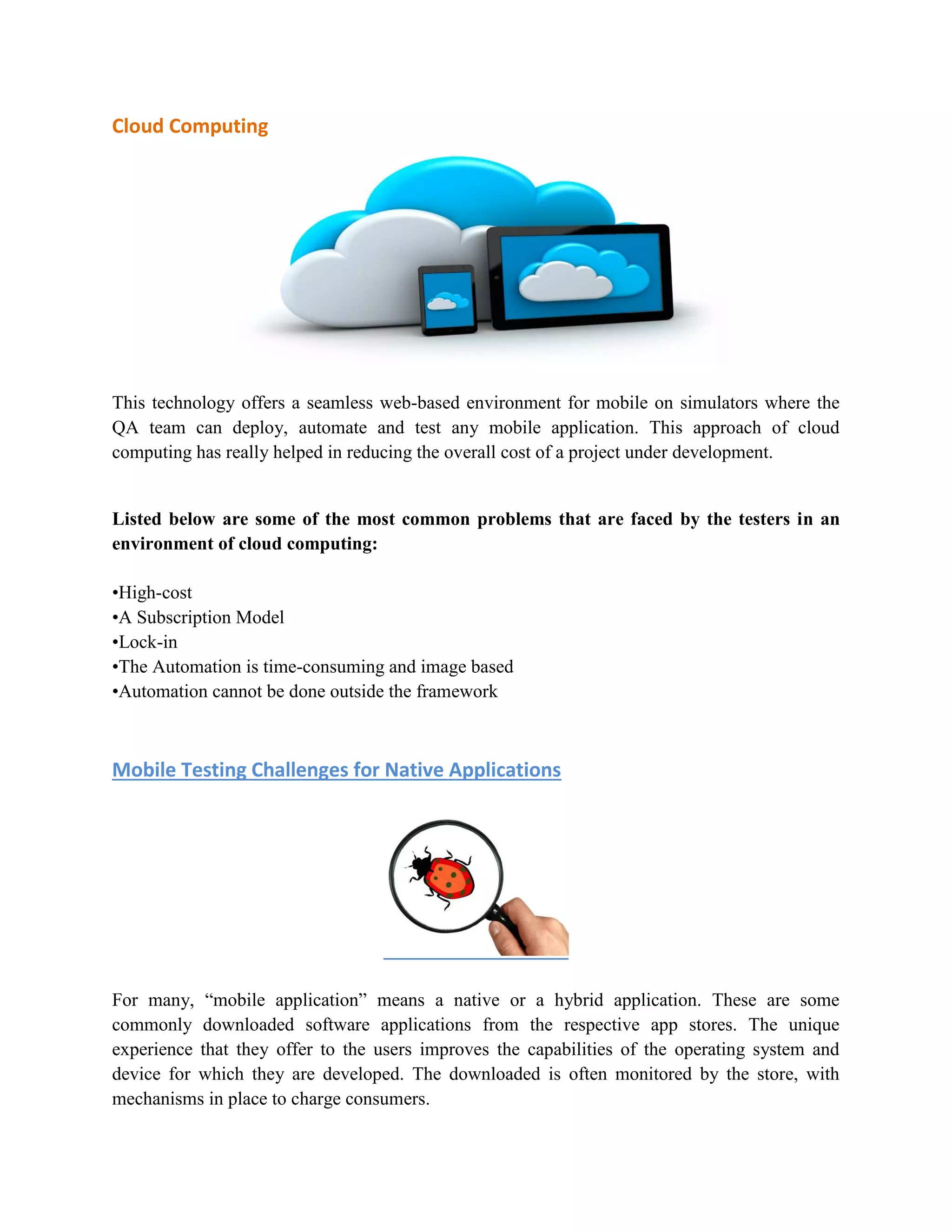 Cloud Computing 
This technology offers a seamless web-based environment for mobile on simulators where the 
QA team can deploy, automate and test any mobile application. This approach of cloud 
computing has really helped in reducing the overall cost of a project under development. 
Listed below are some of the most common problems that are faced by the testers in an 
environment of cloud computing: 
•High-cost 
•A Subscription Model 
•Lock-in 
•The Automation is time-consuming and image based 
•Automation cannot be done outside the framework 
Mobile Testing Challenges for Native Applications 
For many, “mobile application” means a native or a hybrid application. These are some 
commonly downloaded software applications from the respective app stores. The unique 
experience that they offer to the users improves the capabilities of the operating system and 
device for which they are developed. The downloaded is often monitored by the store, with 
mechanisms in place to charge consumers. 
 