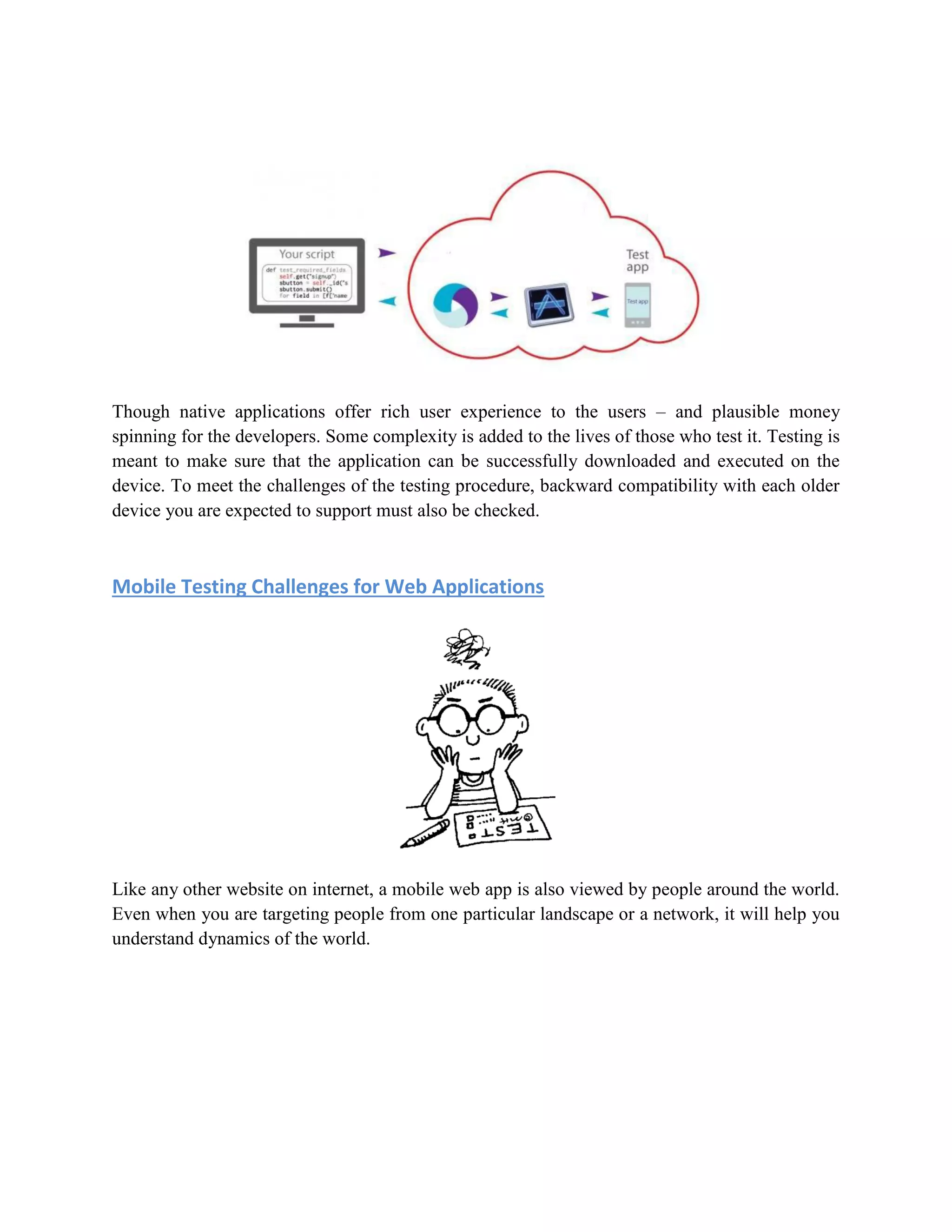 Though native applications offer rich user experience to the users – and plausible money 
spinning for the developers. Some complexity is added to the lives of those who test it. Testing is 
meant to make sure that the application can be successfully downloaded and executed on the 
device. To meet the challenges of the testing procedure, backward compatibility with each older 
device you are expected to support must also be checked. 
Mobile Testing Challenges for Web Applications 
Like any other website on internet, a mobile web app is also viewed by people around the world. 
Even when you are targeting people from one particular landscape or a network, it will help you 
understand dynamics of the world. 
 