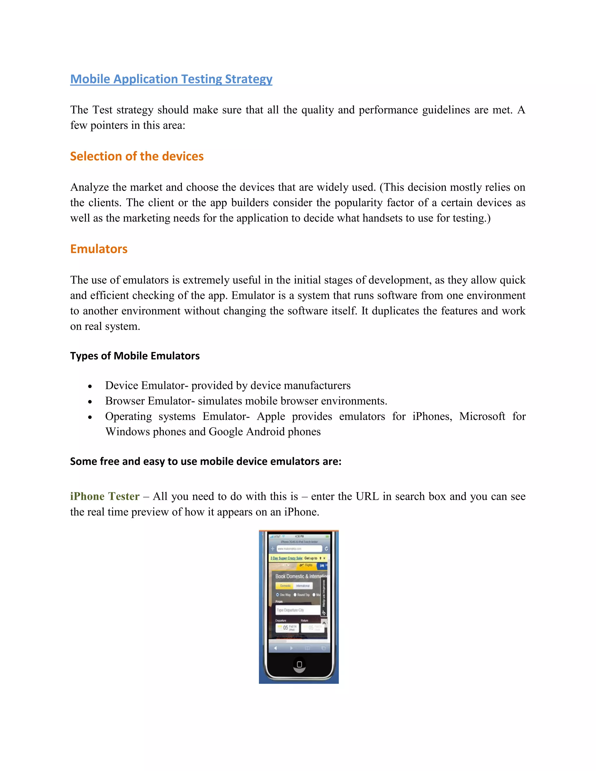 Mobile Application Testing Strategy 
The Test strategy should make sure that all the quality and performance guidelines are met. A 
few pointers in this area: 
Selection of the devices 
Analyze the market and choose the devices that are widely used. (This decision mostly relies on 
the clients. The client or the app builders consider the popularity factor of a certain devices as 
well as the marketing needs for the application to decide what handsets to use for testing.) 
Emulators 
The use of emulators is extremely useful in the initial stages of development, as they allow quick 
and efficient checking of the app. Emulator is a system that runs software from one environment 
to another environment without changing the software itself. It duplicates the features and work 
on real system. 
Types of Mobile Emulators 
 Device Emulator- provided by device manufacturers 
 Browser Emulator- simulates mobile browser environments. 
 Operating systems Emulator- Apple provides emulators for iPhones, Microsoft for 
Windows phones and Google Android phones 
Some free and easy to use mobile device emulators are: 
iPhone Tester – All you need to do with this is – enter the URL in search box and you can see 
the real time preview of how it appears on an iPhone. 
 