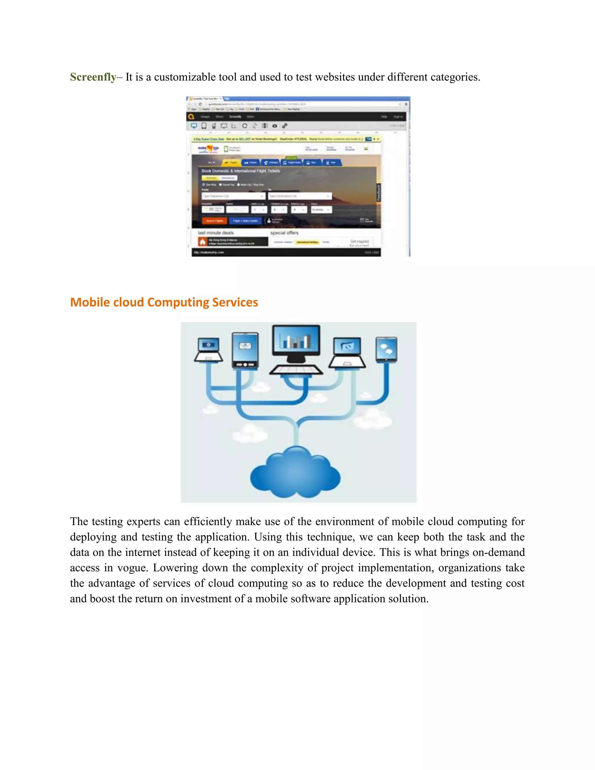 Screenfly– It is a customizable tool and used to test websites under different categories. 
Mobile cloud Computing Services 
The testing experts can efficiently make use of the environment of mobile cloud computing for 
deploying and testing the application. Using this technique, we can keep both the task and the 
data on the internet instead of keeping it on an individual device. This is what brings on-demand 
access in vogue. Lowering down the complexity of project implementation, organizations take 
the advantage of services of cloud computing so as to reduce the development and testing cost 
and boost the return on investment of a mobile software application solution. 
 