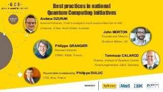ORGANIZED BY
JUNE 20TH
2019
Andrew DZURAK
Scientia Professor, Chief Investigator and Executive Member at ARC
University of New South Wales, Australia
John MORTON
Founder and Director
Quantum Motion, UK
Philippe GRANGIER
Research Director
CNRS / IOGS, France Tommaso CALARCO
Director, Institute of Quantum Control
Forschungszentrum Jülich, Germany
Round table moderated by Philippe DULUC
CTO, Atos, France
Best practices in national
Quantum Computing initiatives
 