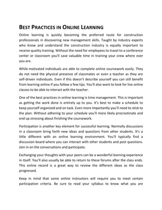 BEST PRACTICES IN ONLINE LEARNING
Online learning is quickly becoming the preferred route for construction
professionals in discovering new management skills. Taught by industry experts
who know and understand the construction industry is equally important to
receive quality training. Without the need for employees to travel to a conference
center or classroom you'll save valuable time in training your crew where ever
you are.

While motivated individuals are able to complete online coursework easily. They
do not need the physical presence of classmates or even a teacher as they are
self-driven individuals. Even if this doesn’t describe yourself you can still benefit
from learning online if you follow a few tips. You'll also want to look for live online
classes to be able to interact with the teacher.

One of the best practices in online learning is time management. This is important
as getting the work done is entirely up to you. It’s best to make a schedule to
keep yourself organized and on task. Even more importantly you’ll need to stick to
the plan. Without adhering to your schedule you’ll more likely procrastinate and
end up stressing about finishing the coursework.

Participation is another key element for successful learning. Normally discussions
in a classroom bring forth new ideas and questions from other students. It’s a
little different with an online learning environment. You’ll typically find a
discussion board where you can interact with other students and post questions.
Join in on the conversations and participate.

Exchanging your thoughts with your peers can be a wonderful learning experience
in itself. You’ll also usually be able to return to these forums after the class ends.
This online record is a great way to review the different ideas as the class
progressed.

Keep in mind that some online instructors will require you to meet certain
participation criteria. Be sure to read your syllabus to know what you are
 