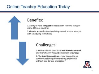 Online Teacher Education Today
Benefits:
1. Ability to have truly global classes with students living in
many different countries
2. Greater access for teachers living abroad, in rural areas, or
with scheduling restrictions
Challenges:
1. Online courses tend to be less learner-centered
and more heavily focused on content knowledge
2. The teaching practicum – how to provide an
authentic teaching and mentoring experience
without face-to-face interaction?
11
 