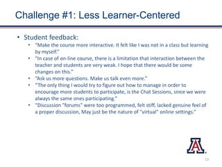 Challenge #1: Less Learner-Centered
• Student feedback:
• “Make the course more interactive. It felt like I was not in a class but learning
by myself.”
• “In case of on-line course, there is a limitation that interaction between the
teacher and students are very weak. I hope that there would be some
changes on this.”
• “Ask us more questions. Make us talk even more.”
• “The only thing I would try to figure out how to manage in order to
encourage more students to participate, is the Chat Sessions, since we were
always the same ones participating.”
• “Discussion "forums" were too programmed, felt stiff, lacked genuine feel of
a proper discussion, May just be the nature of "virtual" online settings.”
13
 