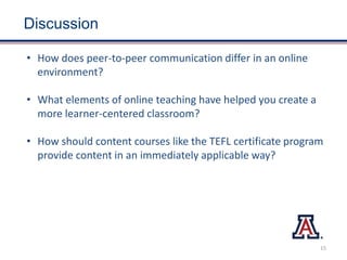 Discussion
• How does peer-to-peer communication differ in an online
environment?
• What elements of online teaching have helped you create a
more learner-centered classroom?
• How should content courses like the TEFL certificate program
provide content in an immediately applicable way?
15
 