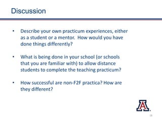 Discussion
• Describe your own practicum experiences, either
as a student or a mentor. How would you have
done things differently?
• What is being done in your school (or schools
that you are familiar with) to allow distance
students to complete the teaching practicum?
• How successful are non-F2F practica? How are
they different?
18
 