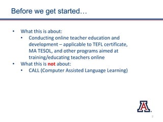 Before we get started…
• What this is about:
• Conducting online teacher education and
development – applicable to TEFL certificate,
MA TESOL, and other programs aimed at
training/educating teachers online
• What this is not about:
• CALL (Computer Assisted Language Learning)
2
 