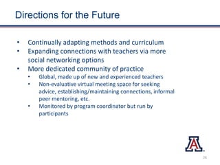 Directions for the Future
• Continually adapting methods and curriculum
• Expanding connections with teachers via more
social networking options
• More dedicated community of practice
• Global, made up of new and experienced teachers
• Non-evaluative virtual meeting space for seeking
advice, establishing/maintaining connections, informal
peer mentoring, etc.
• Monitored by program coordinator but run by
participants
26
 