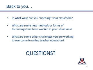 Back to you…
• In what ways are you “opening” your classroom?
• What are some new methods or forms of
technology that have worked in your situations?
• What are some other challenges you are working
to overcome in online teacher education?
QUESTIONS?
27
 