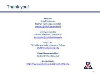 Thank you!
Contact:
Angel Steadman
Teacher Training Coordinator
amiller2@email.arizona.edu
Jeremy Joseph Lee
Student Activities Coordinator
jeremyjlee@email.arizona.edu
Linda Chu
Global Programs Development Officer
chul@email.arizona.edu
View this presentation:
(Slideshare link to come)
Stay in touch:
https://www.facebook.com/ceslteachertraining
29
 