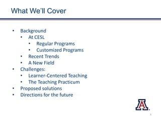 What We’ll Cover
• Background
• At CESL
• Regular Programs
• Customized Programs
• Recent Trends
• A New Field
• Challenges:
• Learner-Centered Teaching
• The Teaching Practicum
• Proposed solutions
• Directions for the future
3
 