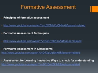 Formative Assessment
- Principles of formative assessment
- http://www.youtube.com/watch?v=gXOMbXeQNNA&feature=related
- Formative Assessment Techniques
- http://www.youtube.com/watch?v=Zc67rq8XmtA&feature=related
- Formative Assessment in Classrooms
http://www.youtube.com/watch?v=D7XpUqNnKtI&feature=related
- Assessment for Learning Innovative Ways to check for understanding
http://www.youtube.com/watch?v=2C10oV0k3rE&feature=related
 