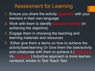 Assessment for Learning
1. Ensure you share the activity objective with your
learners in their own language
2. Work with them to identify success criteria (in
achieving the objective)
3. Engage them in choosing the teaching and
learning materials and resources
4. Either give them a demo on how to achieve the
activity/task/learning Or Give them the task/activity
and collaborate with them to achieve it (Deductive
Vs Inductive) Inductive approach is more learner-
centered; similar to Test Teach Test
 
