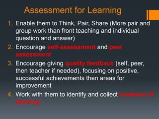 Assessment for Learning
1. Enable them to Think, Pair, Share (More pair and
group work than front teaching and individual
question and answer)
2. Encourage self-assessment and peer
assessment
3. Encourage giving quality feedback (self, peer,
then teacher if needed), focusing on positive,
successful achievements then areas for
improvement
4. Work with them to identify and collect evidence of
learning
 