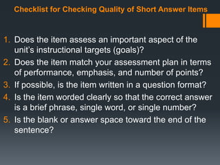 Checklist for Checking Quality of Short Answer Items
1. Does the item assess an important aspect of the
unit’s instructional targets (goals)?
2. Does the item match your assessment plan in terms
of performance, emphasis, and number of points?
3. If possible, is the item written in a question format?
4. Is the item worded clearly so that the correct answer
is a brief phrase, single word, or single number?
5. Is the blank or answer space toward the end of the
sentence?
 