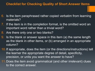 Checklist for Checking Quality of Short Answer Items
6. Is the item paraphrased rather copied verbatim from learning
materials?
7. If the item is in the completion format, is the omitted word an
important word rather than a trivial word?
8. Are there only one or two blanks?
9. Is the blank or answer space in this item (a) the same length
as the blank in other items, or (b) arranged in an appropriate
column?
10.If appropriate, does the item (or the directions/instructions) tell
the learner the appropriate degree of detail, specificity,
precision, or units you want the answer to have?
11.Does the item avoid grammatical (and other irrelevant) clues
to the correct answer.
 