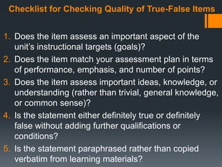 Checklist for Checking Quality of True-False Items
1. Does the item assess an important aspect of the
unit’s instructional targets (goals)?
2. Does the item match your assessment plan in terms
of performance, emphasis, and number of points?
3. Does the item assess important ideas, knowledge, or
understanding (rather than trivial, general knowledge,
or common sense)?
4. Is the statement either definitely true or definitely
false without adding further qualifications or
conditions?
5. Is the statement paraphrased rather than copied
verbatim from learning materials?
 