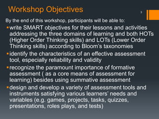 Workshop Objectives
By the end of this workshop, participants will be able to:
write SMART objectives for their lessons and activities
addressing the three domains of learning and both HOTs
(Higher Order Thinking skills) and LOTs (Lower Order
Thinking skills) according to Bloom’s taxonomies
identify the characteristics of an effective assessment
tool, especially reliability and validity
recognize the paramount importance of formative
assessment ( as a core means of assessment for
learning) besides using summative assessment
design and develop a variety of assessment tools and
instruments satisfying various learners’ needs and
variables (e.g. games, projects, tasks, quizzes,
presentations, roles plays, and tests)
3
 