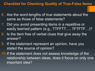Checklist for Checking Quality of True-False Items
6. Are the word-lengths of true statements about the
same as those of false statements?
7. Did you avoid presenting items in a repetitive or
easily learned pattern (e.g., TTFFTT…, TFTFTF…)?
8. Is the item free of verbal clues that give away the
answer?
9. If the statement represent an opinion, have you
stated the source of opinion?
10.If the statement does not assess knowledge of the
relationship between ideas, does it focus on only one
important idea?
 