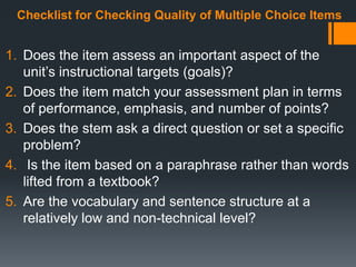 Checklist for Checking Quality of Multiple Choice Items
1. Does the item assess an important aspect of the
unit’s instructional targets (goals)?
2. Does the item match your assessment plan in terms
of performance, emphasis, and number of points?
3. Does the stem ask a direct question or set a specific
problem?
4. Is the item based on a paraphrase rather than words
lifted from a textbook?
5. Are the vocabulary and sentence structure at a
relatively low and non-technical level?
 