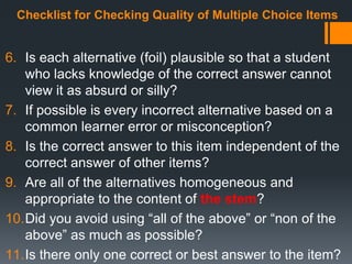 Checklist for Checking Quality of Multiple Choice Items
6. Is each alternative (foil) plausible so that a student
who lacks knowledge of the correct answer cannot
view it as absurd or silly?
7. If possible is every incorrect alternative based on a
common learner error or misconception?
8. Is the correct answer to this item independent of the
correct answer of other items?
9. Are all of the alternatives homogeneous and
appropriate to the content of the stem?
10.Did you avoid using “all of the above” or “non of the
above” as much as possible?
11.Is there only one correct or best answer to the item?
 
